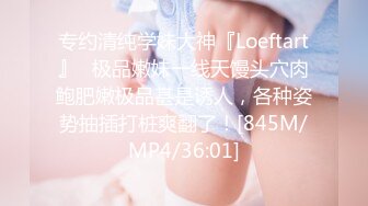 专约清纯学妹大神『Loeftart』✿极品嫩妹一线天馒头穴肉鲍肥嫩极品甚是诱人，各种姿势抽插打桩爽翻了！[845M/MP4/36:01]