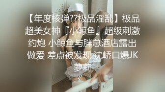 【年度核弹??极品淫乱】极品超美女神『小鲸鱼』超级刺激约炮 小鲸鱼与胖总酒店露出做爱 差点被发现 沈峤口爆JK萝莉