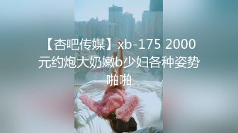 【杏吧传媒】xb-175 2000元约炮大奶嫩b少妇各种姿势啪啪