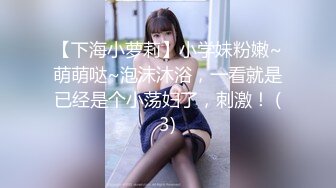 【下海小萝莉】小学妹粉嫩~萌萌哒~泡沫沐浴，一看就是已经是个小荡妇了，刺激！ (3)