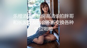 乐橙酒店浴缸房高清偷拍胖哥和长发女友幽会不断变换各种体位啪啪