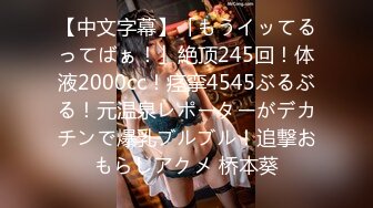 【中文字幕】「もうイッてるってばぁ！」絶顶245回！体液2000cc！痉挛4545ぶるぶる！元温泉レポーターがデカチンで爆乳ブルブル！追撃おもらしアクメ 桥本葵