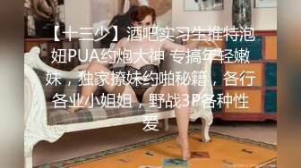 【十三少】酒吧实习生推特泡妞PUA约炮大神 专搞年轻嫩妹，独家撩妹约啪秘籍，各行各业小姐姐，野战3P各种性爱