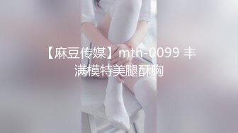 【麻豆传媒】mth-0099 丰满模特美腿酥胸