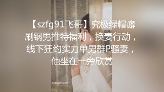 【szfg91飞哥】究极绿帽癖刷锅男推特福利，换妻行动，线下狂约实力单男群P骚妻，他坐在一旁欣赏