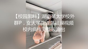 【校园黑料】湖南某大学校外群P，女大学生淫荡被操视频校内疯传完整版流出