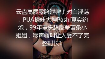 云盘高质露脸泄密！对白淫荡，PUA撩妹大神Pashi真实约炮，99年重庆超反差苗条小姐姐，嗲声骚叫让人受不了完整时长1