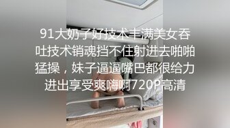 91大奶子好技术丰满美女吞吐技术销魂挡不住射进去啪啪猛操，妹子逼逼嘴巴都很给力进出享受爽嗨啊720P高清