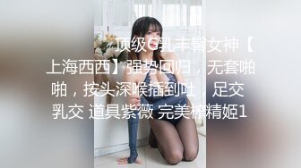 ⚫️⚫️⚫️顶级G乳丰臀女神【上海西西】强势回归，无套啪啪，按头深喉插到吐，足交 乳交 道具紫薇 完美榨精姬1