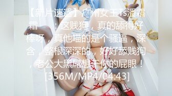 【新片速遞】广州女王Ts潘霜霜❤️：这贱狗，真的舔得好棒呀，真他喵的是个骚逼，深含，整根深深的，好好舔贱狗，老公大黑屌想干你的屁眼！ [356M/MP4/04:43]