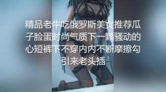 精品老牛吃俄罗斯美女推荐瓜子脸蛋时尚气质下一颗骚动的心短裤下不穿内内不断摩擦勾引来老头插