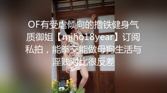 OF有受虐倾向的撸铁健身气质御姐【miho18year】订阅私拍，能拳交能做母狗生活与淫贱对比很反差