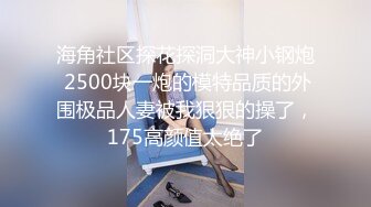 海角社区探花探洞大神小钢炮 2500块一炮的模特品质的外围极品人妻被我狠狠的操了，175高颜值太绝了