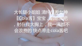 大长腿小姐姐 清纯反差女神〖Cola酱〗宝宝，射给我吧，射在我大胸上，我一滴都不会浪费的 快点带走cola酱吧