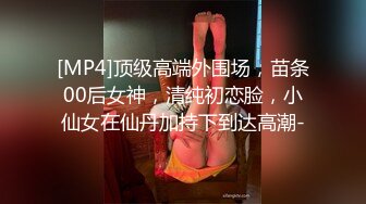 [MP4]顶级高端外围场，苗条00后女神，清纯初恋脸，小仙女在仙丹加持下到达高潮-