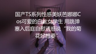 国产TS系列性感美妖芭娜娜Cos可爱的白丝女学生 用跳弹塞入后庭自慰诱惑说“我的菊花好想要”