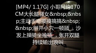 [MP4/ 1.17G] 小哥网约170CM大长腿骚女&nbsp;&nbsp;主动舌吻摸摸搞搞&nbsp;&nbsp;掰开小穴一顿舔 ，沙发上操骑坐抽插 ，张开双腿持续输出浪叫