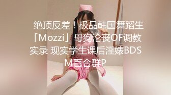 ✨绝顶反差！极品韩国舞蹈生「Mozzi」母狗沦丧OF调教实录 现实学生课后淫婊BDSM百合群P