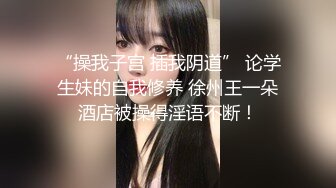 “操我子宫 插我阴道” 论学生妹的自我修养 徐州王一朵酒店被操得淫语不断！