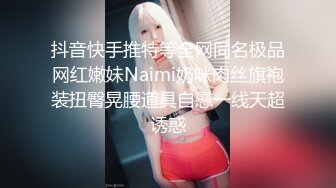 抖音快手推特等全网同名极品网红嫩妹Naimi奶咪肉丝旗袍装扭臀晃腰道具自慰一线天超诱惑