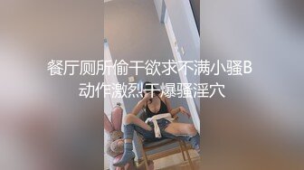 餐厅厕所偷干欲求不满小骚B 动作激烈干爆骚淫穴