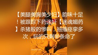 【美腿美胸美少妇】韵味十足！被跟踪下药迷奸【迷魂媚药】杀猪般的惨叫，抽搐痉挛多次，玩的只剩半条命了