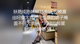 妖艳成熟妩媚TS美妖 夜晚露出叼食大鸡巴，性感的裙子掩盖不住大美腿，风骚的脸蛋 射进她嘴里 骚！