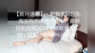 【新片速遞】 ⭐肥臀美鲍巨乳⭐淘宝内衣模特♥NINA♥最新抖奶自慰2024年最新合集（四）[2.82GB/MP4/49:00]