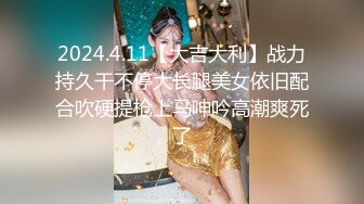 2024.4.11【大吉大利】战力持久干不停大长腿美女依旧配合吹硬提枪上马呻吟高潮爽死了