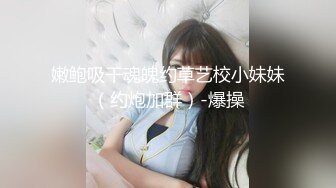 嫩鲍吸干魂魄约草艺校小妹妹（约炮加群）-爆操