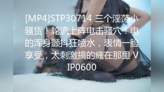 [MP4]STP30714 三个淫荡小骚货！轮流上阵电击骚穴！电的浑身颤抖狂喷水，表情一脸享受，太刺激搞的瘫在那里 VIP0600