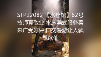 STP22082 【水疗馆】62号技师真敬业 水床莞式服务看来广受好评 口交漫游让人飘飘欲仙