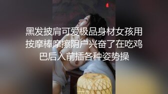 黑发披肩可爱极品身材女孩用按摩棒摩擦阴户兴奋了在吃鸡巴后入前插各种姿势操