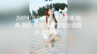 [MP4]亲自带队 注入灵魂 视角 画质 手法 妹子质量全面提升 劲爆佳作