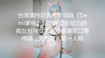 台湾清纯巨乳萝莉学妹『Demi爹咪』超浓厚口交技巧的痴女台湾女大生，最喜欢口爆榨精，天然巨乳第一人称