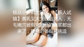 极品小萝莉太骚了，【新人试镜】美乳又大又白超诱人，无毛嫩穴被假鸡巴插的白浆都出来了，撸管必备极其挑逗