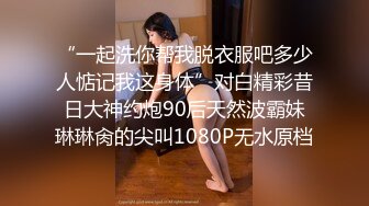 “一起洗你帮我脱衣服吧多少人惦记我这身体”对白精彩昔日大神约炮90后天然波霸妹琳琳肏的尖叫1080P无水原档