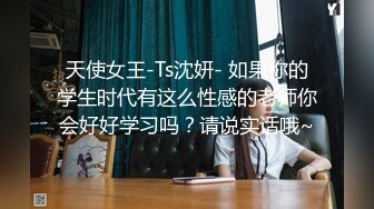 天使女王-Ts沈妍- 如果你的学生时代有这么性感的老师你会好好学习吗？请说实话哦~