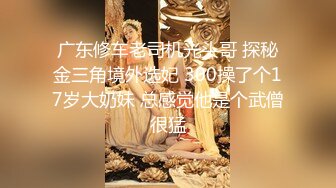 广东修车老司机光头哥 探秘金三角境外选妃 300操了个17岁大奶妹 总感觉他是个武僧很猛