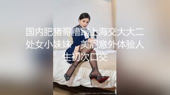 国内肥猪哥糟蹋上海交大大二处女小妹妹，美眉意外体验人生初次口交