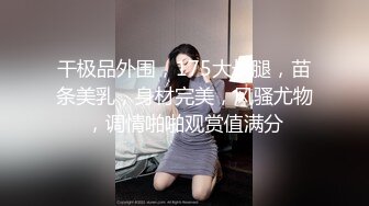 干极品外围，175大长腿，苗条美乳，身材完美，风骚尤物，调情啪啪观赏值满分