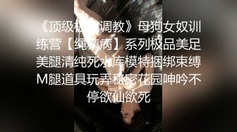 《顶级极限调教》母狗女奴训练营【绳精病】系列极品美足美腿清纯死水库模特捆绑束缚M腿道具玩弄秘密花园呻吟不停欲仙欲死