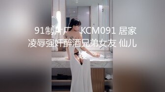 ✿91制片厂✿ KCM091 居家凌辱强奸醉酒兄弟女友 仙儿媛