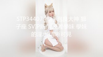 STP34407 推特 泡良大神 獅子座 SVIP新作 反差學妹 學妹的淫水 清晰可見