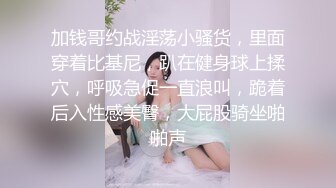 加钱哥约战淫荡小骚货，里面穿着比基尼，趴在健身球上揉穴，呼吸急促一直浪叫，跪着后入性感美臀，大屁股骑坐啪啪声