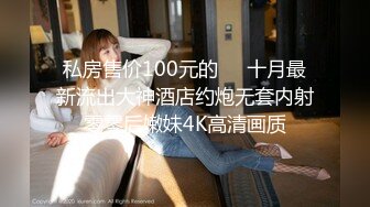 私房售价100元的❤️十月最新流出大神酒店约炮无套内射零零后嫩妹4K高清画质