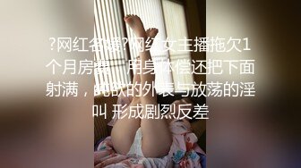 ?网红名媛?网红女主播拖欠1个月房费，用身体偿还把下面射满，纯欲的外表与放荡的淫叫 形成剧烈反差