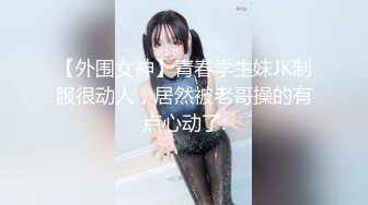 【外围女神】青春学生妹JK制服很动人，居然被老哥操的有点心动了.