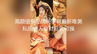 高颜值极品清纯萝莉最新唯美私拍傲人身材挺乳可操