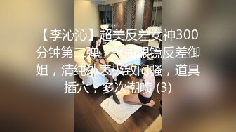 【李沁沁】超美反差女神300分钟第二弹，气质眼镜反差御姐，清纯外表极致闷骚，道具插穴，多次潮喷 (3)